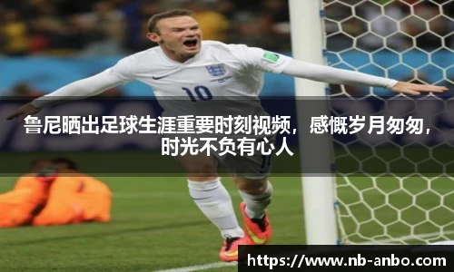 鲁尼晒出足球生涯重要时刻视频，感慨岁月匆匆，时光不负有心人